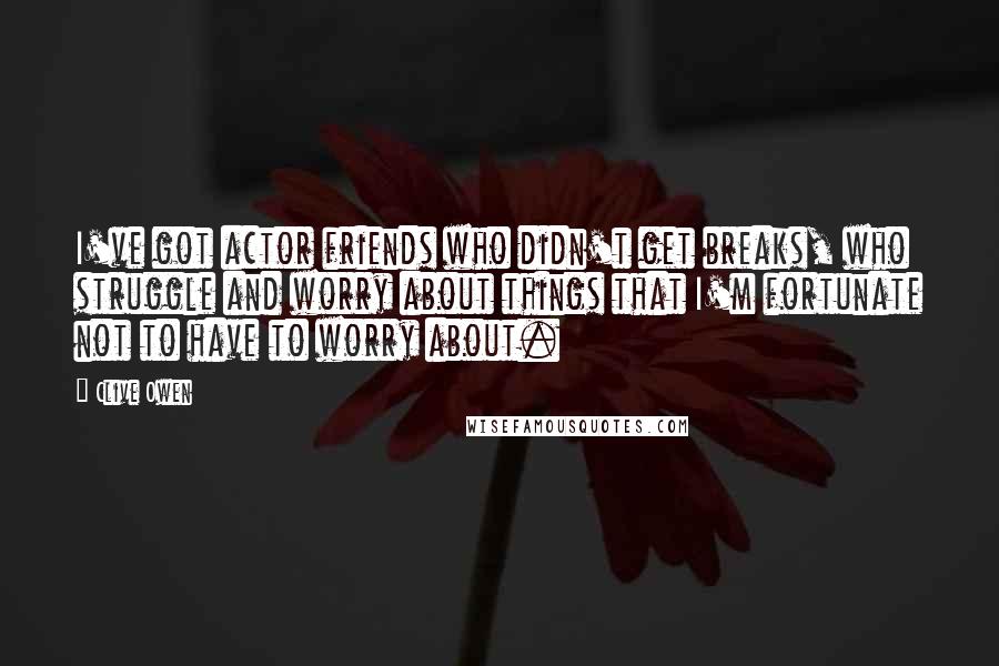 Clive Owen Quotes: I've got actor friends who didn't get breaks, who struggle and worry about things that I'm fortunate not to have to worry about.