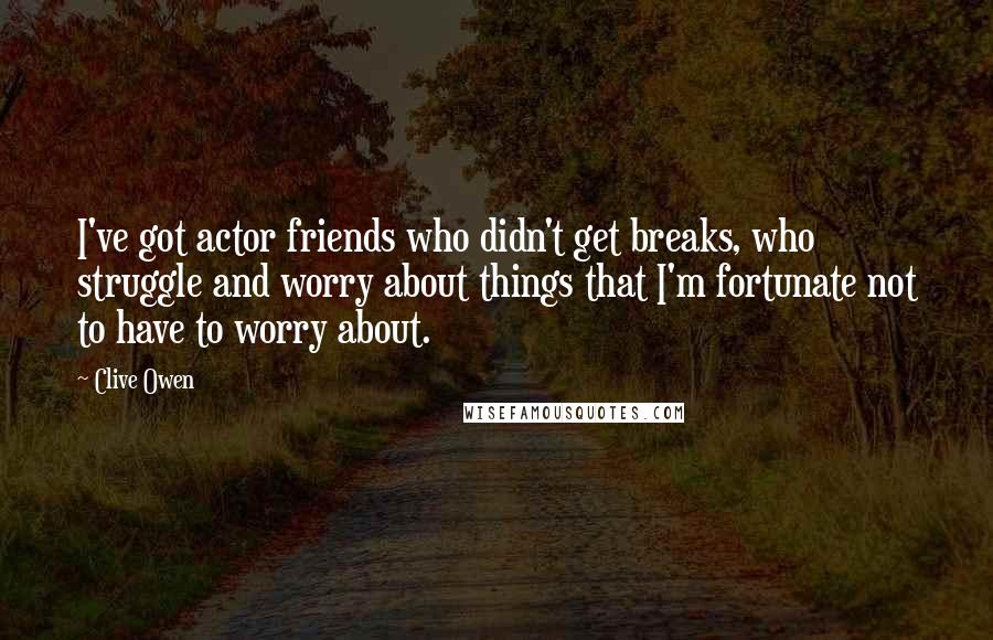 Clive Owen Quotes: I've got actor friends who didn't get breaks, who struggle and worry about things that I'm fortunate not to have to worry about.
