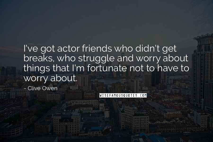 Clive Owen Quotes: I've got actor friends who didn't get breaks, who struggle and worry about things that I'm fortunate not to have to worry about.