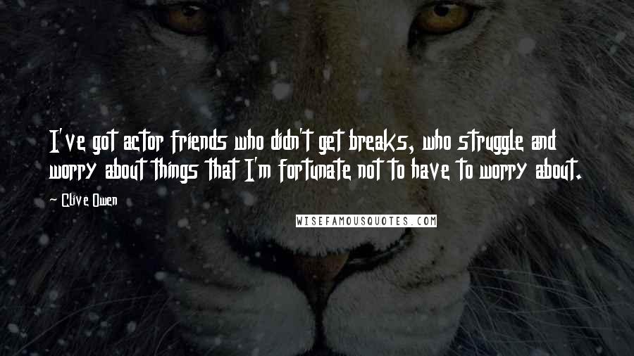 Clive Owen Quotes: I've got actor friends who didn't get breaks, who struggle and worry about things that I'm fortunate not to have to worry about.