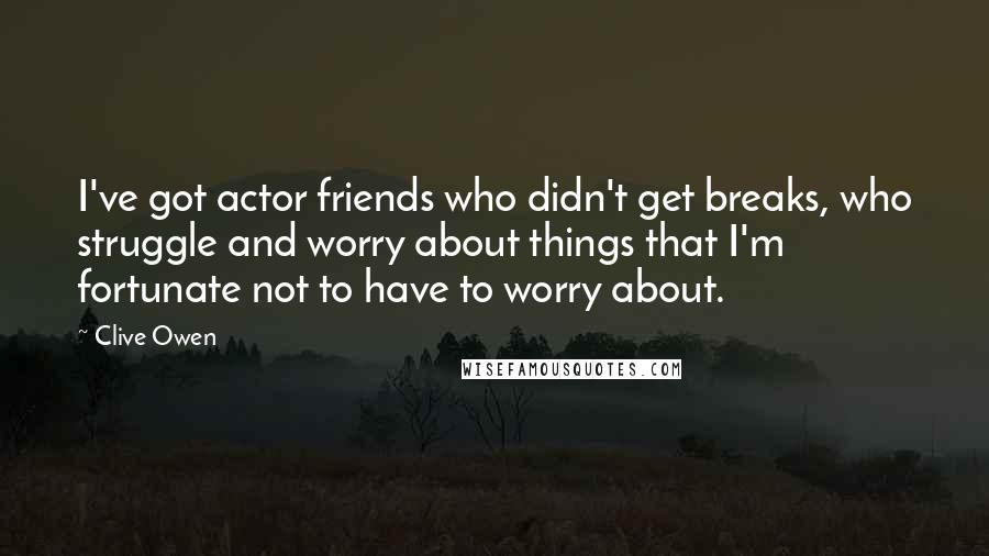 Clive Owen Quotes: I've got actor friends who didn't get breaks, who struggle and worry about things that I'm fortunate not to have to worry about.