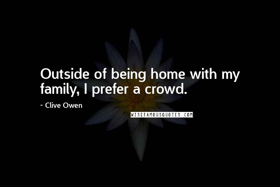 Clive Owen Quotes: Outside of being home with my family, I prefer a crowd.