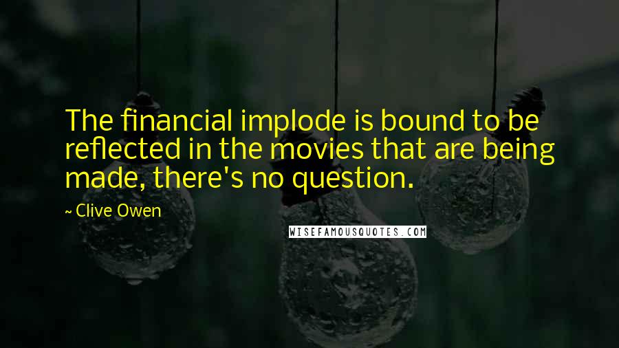 Clive Owen Quotes: The financial implode is bound to be reflected in the movies that are being made, there's no question.