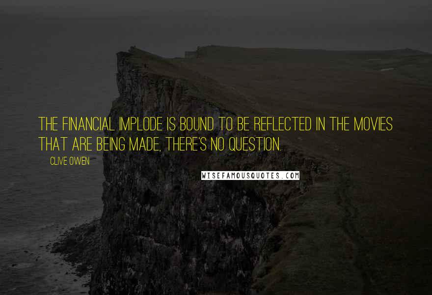 Clive Owen Quotes: The financial implode is bound to be reflected in the movies that are being made, there's no question.