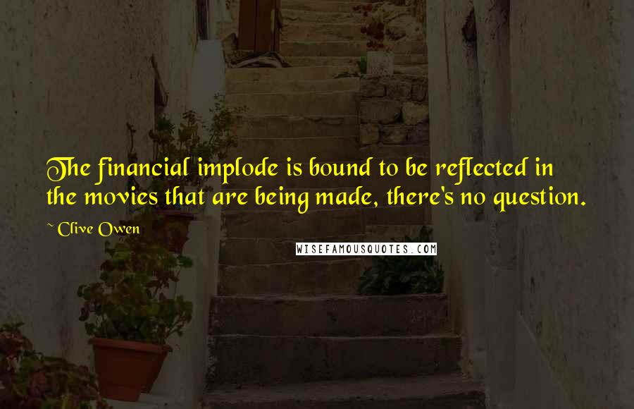 Clive Owen Quotes: The financial implode is bound to be reflected in the movies that are being made, there's no question.