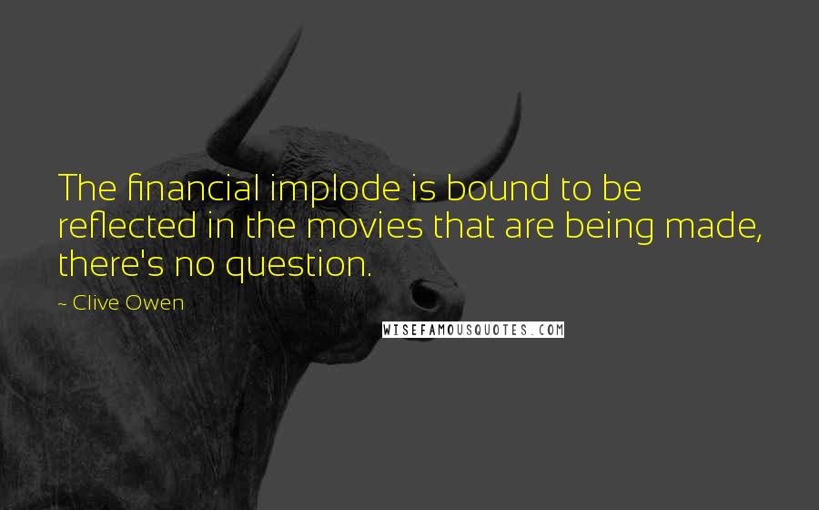 Clive Owen Quotes: The financial implode is bound to be reflected in the movies that are being made, there's no question.