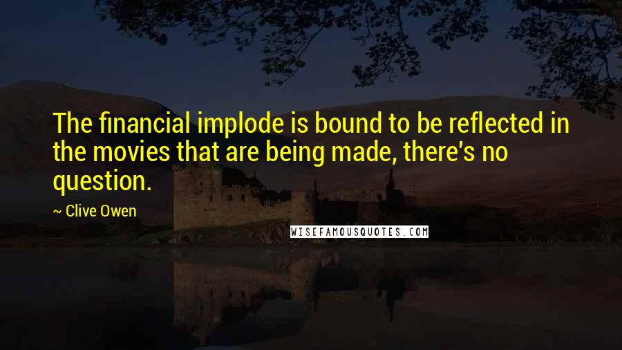 Clive Owen Quotes: The financial implode is bound to be reflected in the movies that are being made, there's no question.