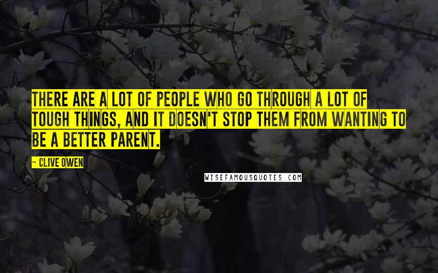 Clive Owen Quotes: There are a lot of people who go through a lot of tough things, and it doesn't stop them from wanting to be a better parent.