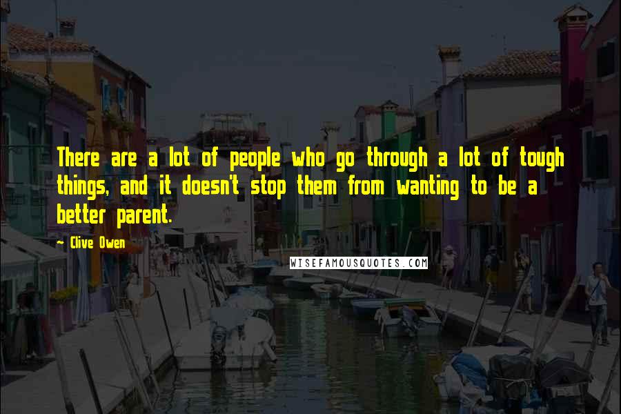 Clive Owen Quotes: There are a lot of people who go through a lot of tough things, and it doesn't stop them from wanting to be a better parent.