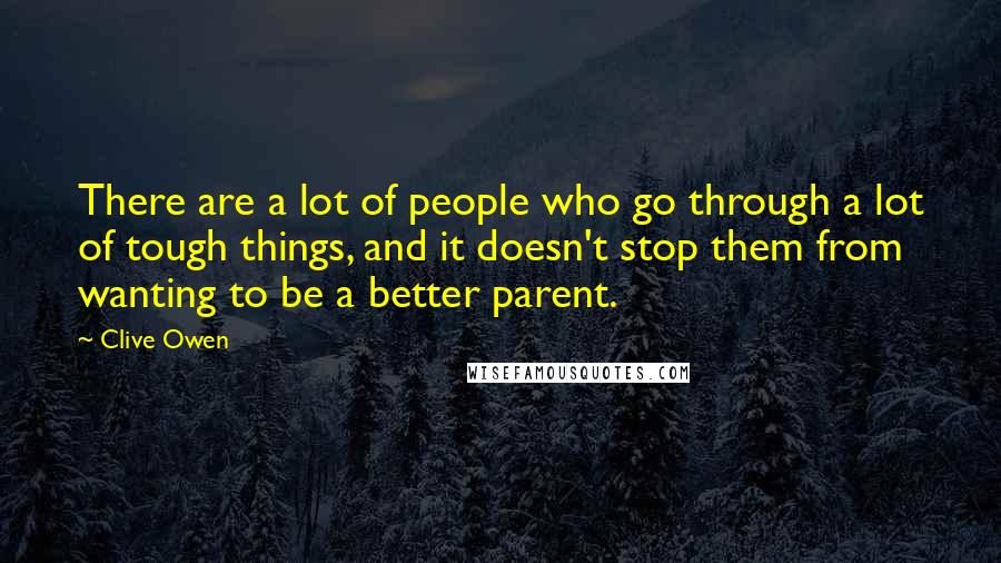 Clive Owen Quotes: There are a lot of people who go through a lot of tough things, and it doesn't stop them from wanting to be a better parent.