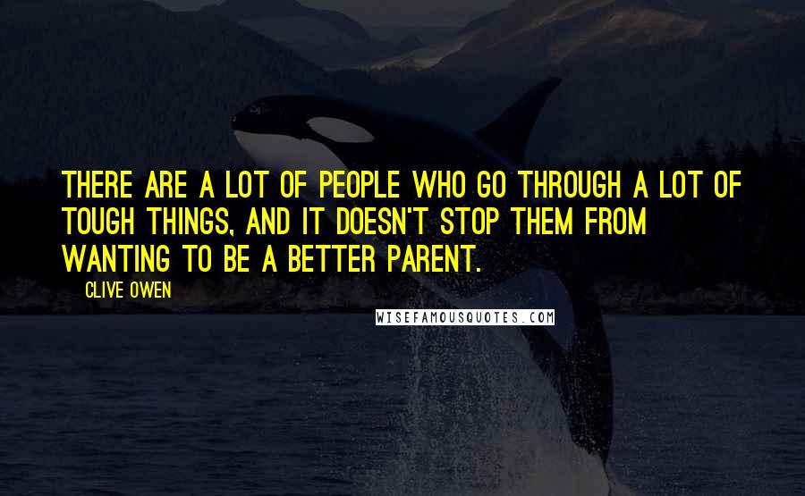 Clive Owen Quotes: There are a lot of people who go through a lot of tough things, and it doesn't stop them from wanting to be a better parent.