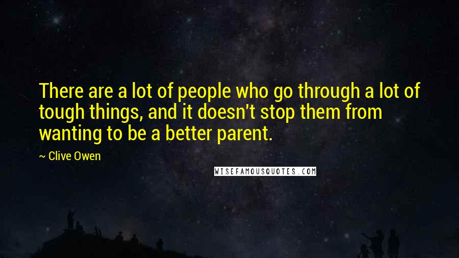 Clive Owen Quotes: There are a lot of people who go through a lot of tough things, and it doesn't stop them from wanting to be a better parent.