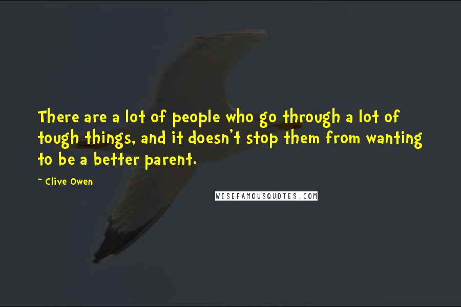 Clive Owen Quotes: There are a lot of people who go through a lot of tough things, and it doesn't stop them from wanting to be a better parent.