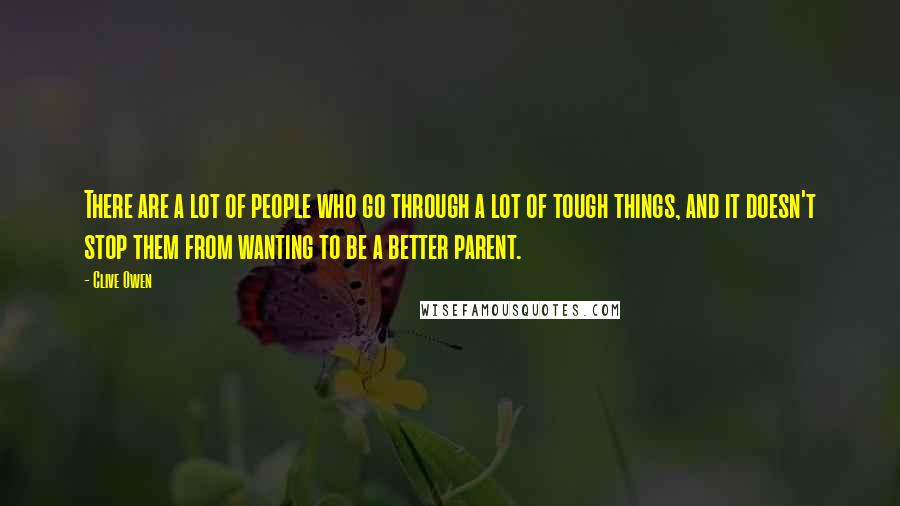 Clive Owen Quotes: There are a lot of people who go through a lot of tough things, and it doesn't stop them from wanting to be a better parent.