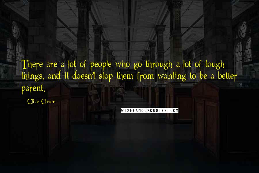 Clive Owen Quotes: There are a lot of people who go through a lot of tough things, and it doesn't stop them from wanting to be a better parent.