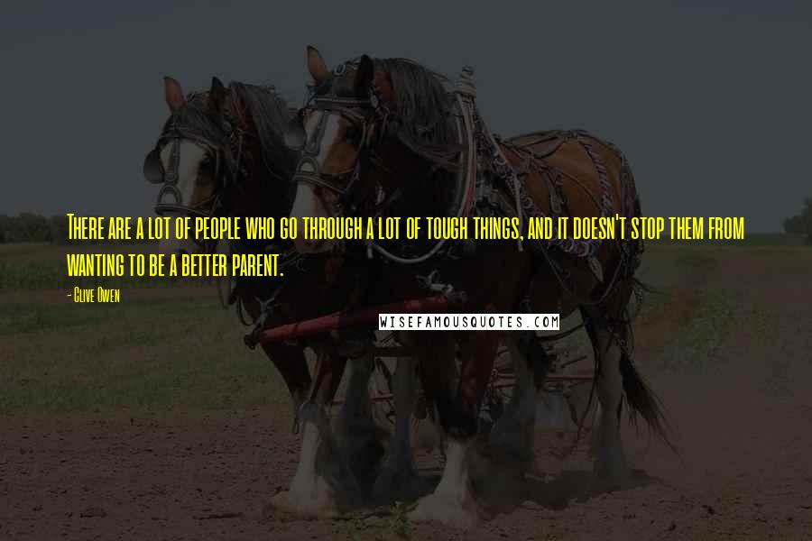 Clive Owen Quotes: There are a lot of people who go through a lot of tough things, and it doesn't stop them from wanting to be a better parent.