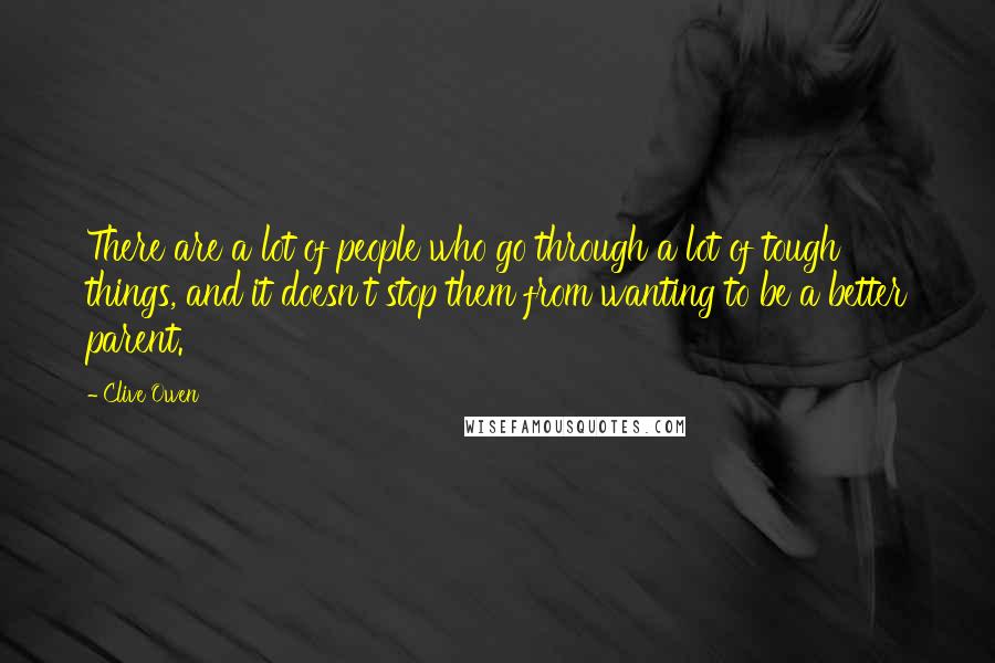 Clive Owen Quotes: There are a lot of people who go through a lot of tough things, and it doesn't stop them from wanting to be a better parent.