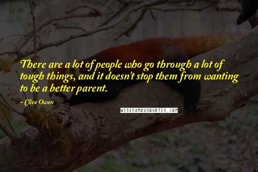 Clive Owen Quotes: There are a lot of people who go through a lot of tough things, and it doesn't stop them from wanting to be a better parent.