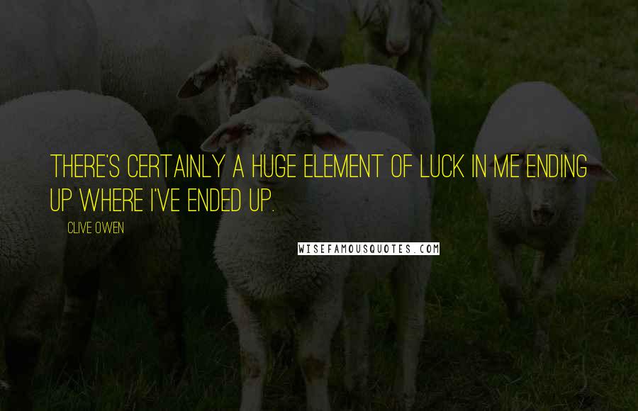 Clive Owen Quotes: There's certainly a huge element of luck in me ending up where I've ended up.