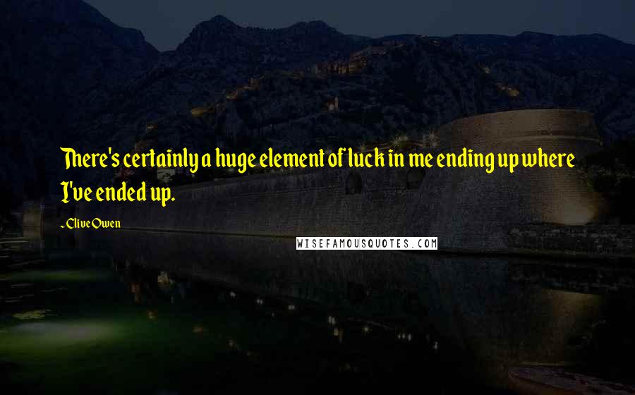 Clive Owen Quotes: There's certainly a huge element of luck in me ending up where I've ended up.