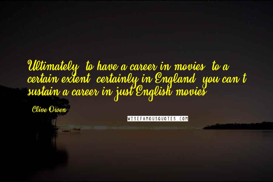 Clive Owen Quotes: Ultimately, to have a career in movies, to a certain extent, certainly in England, you can't sustain a career in just English movies.