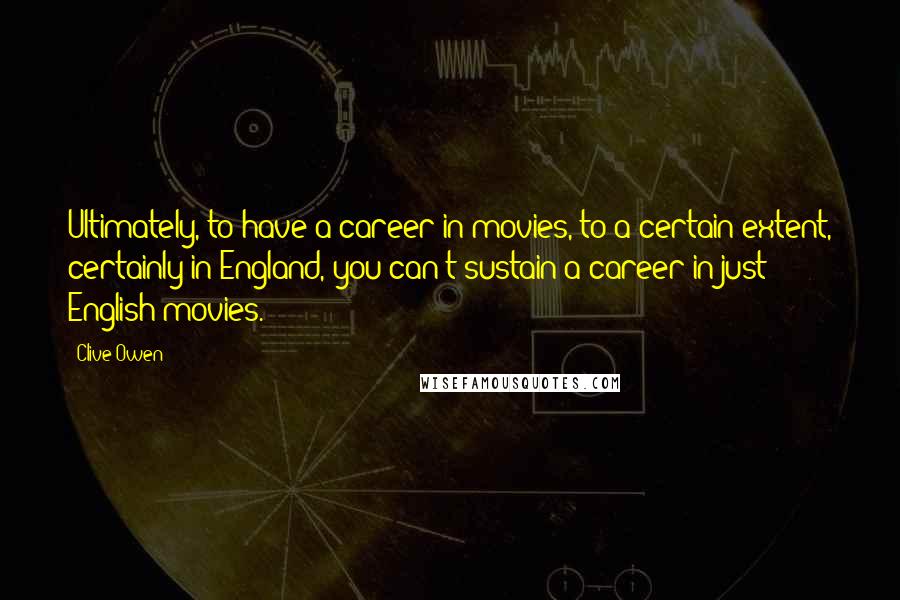Clive Owen Quotes: Ultimately, to have a career in movies, to a certain extent, certainly in England, you can't sustain a career in just English movies.