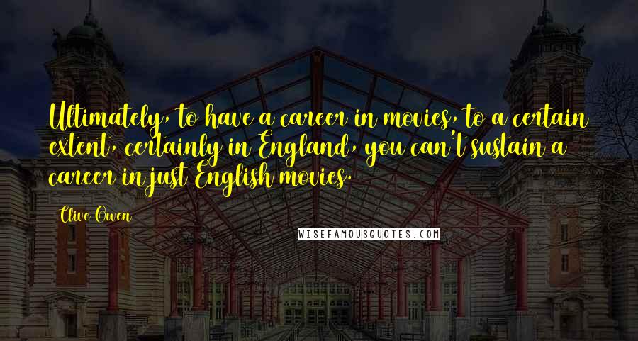 Clive Owen Quotes: Ultimately, to have a career in movies, to a certain extent, certainly in England, you can't sustain a career in just English movies.