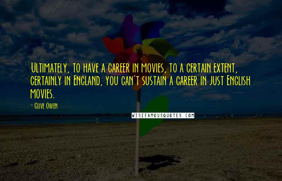 Clive Owen Quotes: Ultimately, to have a career in movies, to a certain extent, certainly in England, you can't sustain a career in just English movies.