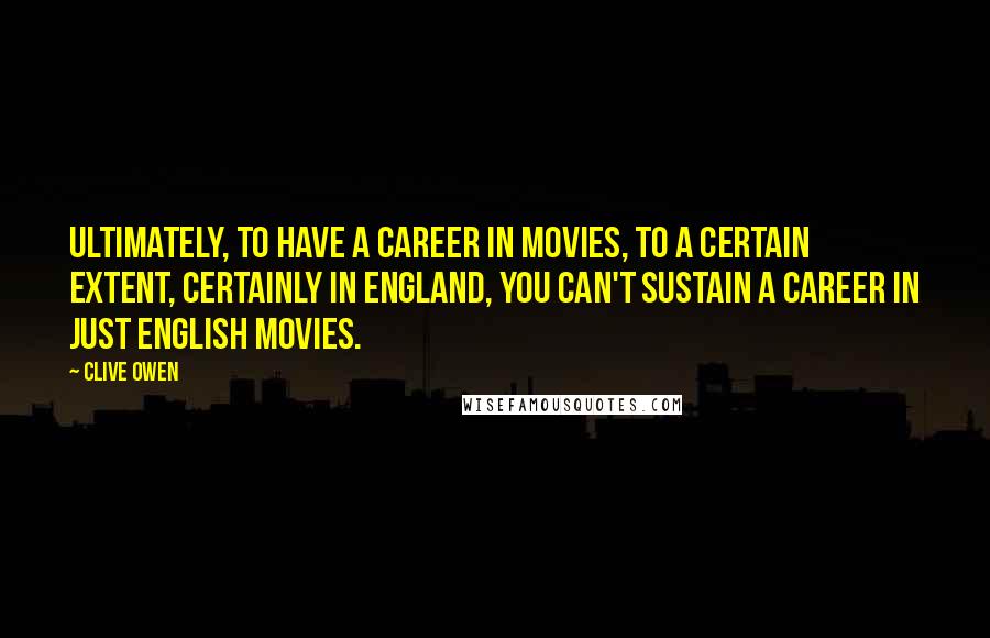 Clive Owen Quotes: Ultimately, to have a career in movies, to a certain extent, certainly in England, you can't sustain a career in just English movies.