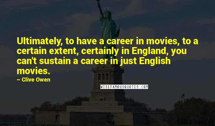 Clive Owen Quotes: Ultimately, to have a career in movies, to a certain extent, certainly in England, you can't sustain a career in just English movies.
