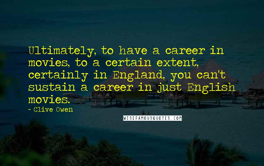 Clive Owen Quotes: Ultimately, to have a career in movies, to a certain extent, certainly in England, you can't sustain a career in just English movies.