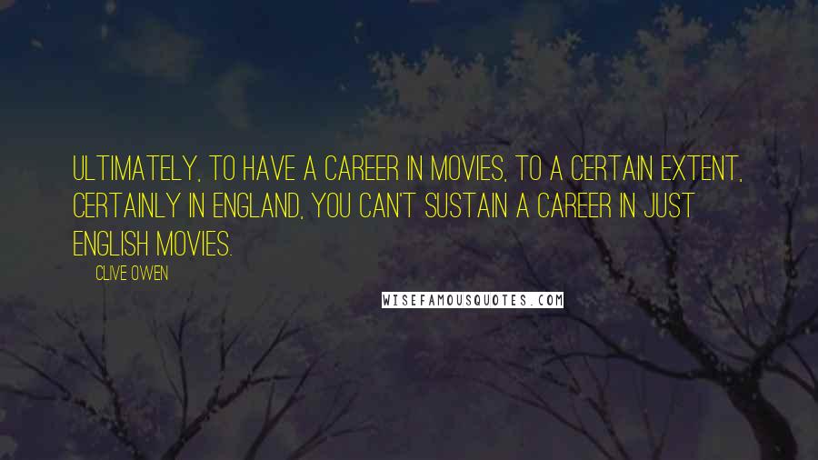 Clive Owen Quotes: Ultimately, to have a career in movies, to a certain extent, certainly in England, you can't sustain a career in just English movies.