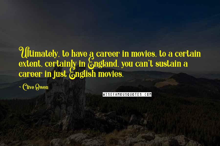 Clive Owen Quotes: Ultimately, to have a career in movies, to a certain extent, certainly in England, you can't sustain a career in just English movies.