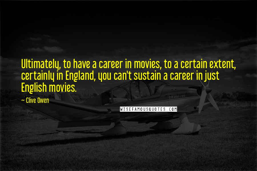 Clive Owen Quotes: Ultimately, to have a career in movies, to a certain extent, certainly in England, you can't sustain a career in just English movies.