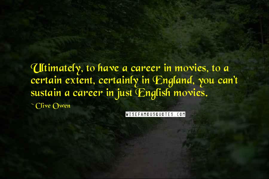 Clive Owen Quotes: Ultimately, to have a career in movies, to a certain extent, certainly in England, you can't sustain a career in just English movies.