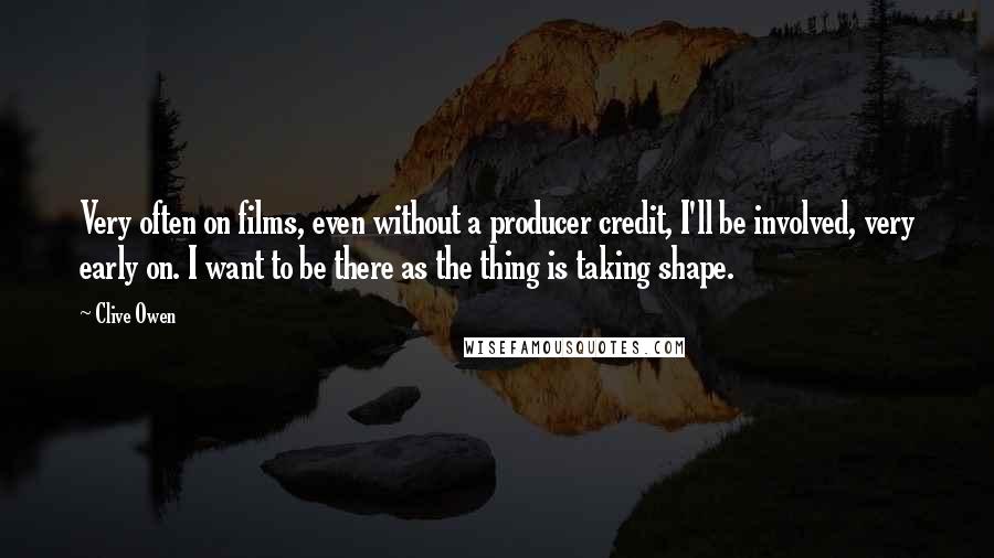 Clive Owen Quotes: Very often on films, even without a producer credit, I'll be involved, very early on. I want to be there as the thing is taking shape.