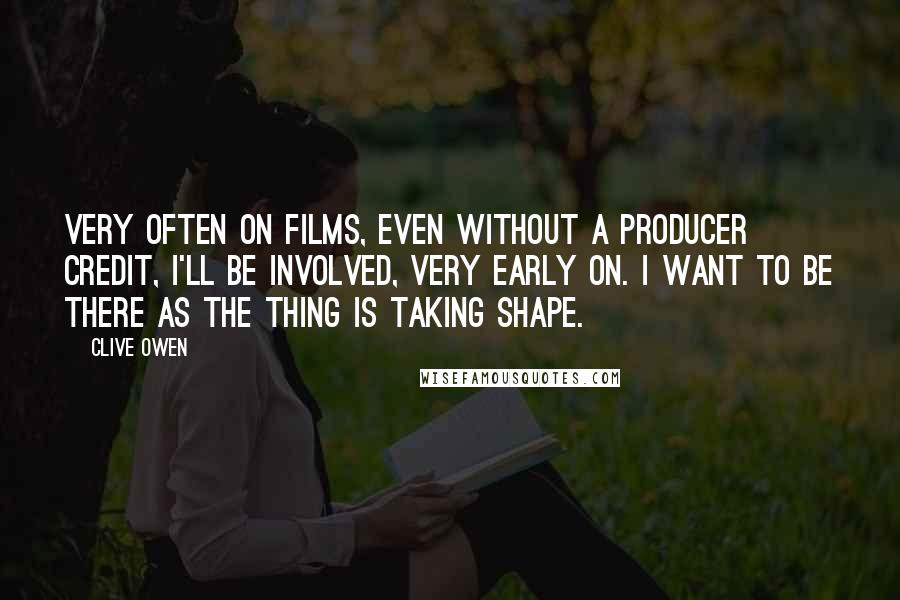 Clive Owen Quotes: Very often on films, even without a producer credit, I'll be involved, very early on. I want to be there as the thing is taking shape.