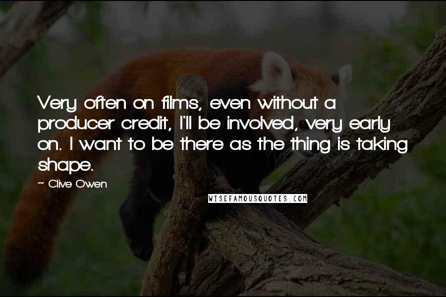 Clive Owen Quotes: Very often on films, even without a producer credit, I'll be involved, very early on. I want to be there as the thing is taking shape.