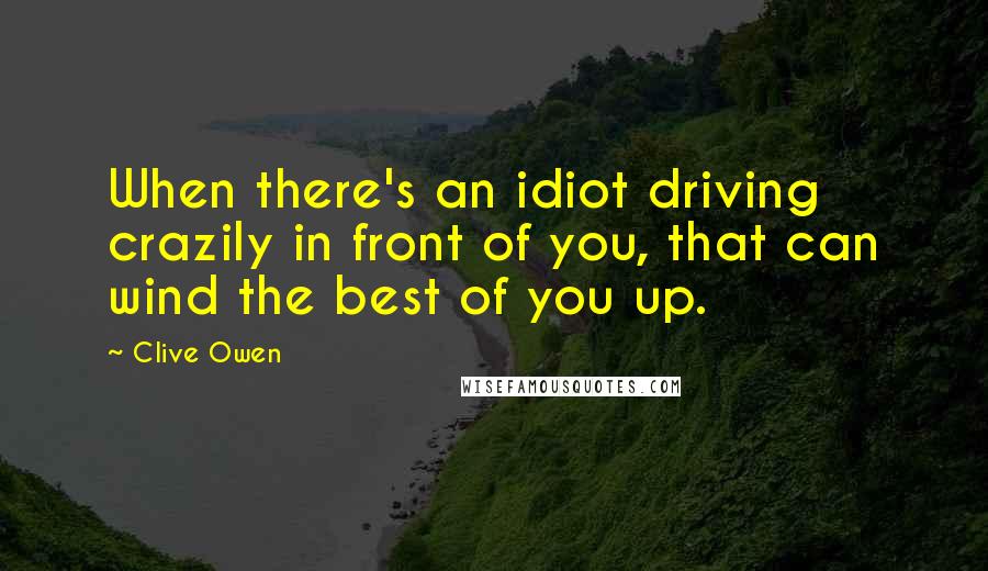 Clive Owen Quotes: When there's an idiot driving crazily in front of you, that can wind the best of you up.