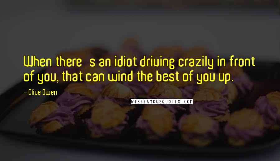 Clive Owen Quotes: When there's an idiot driving crazily in front of you, that can wind the best of you up.