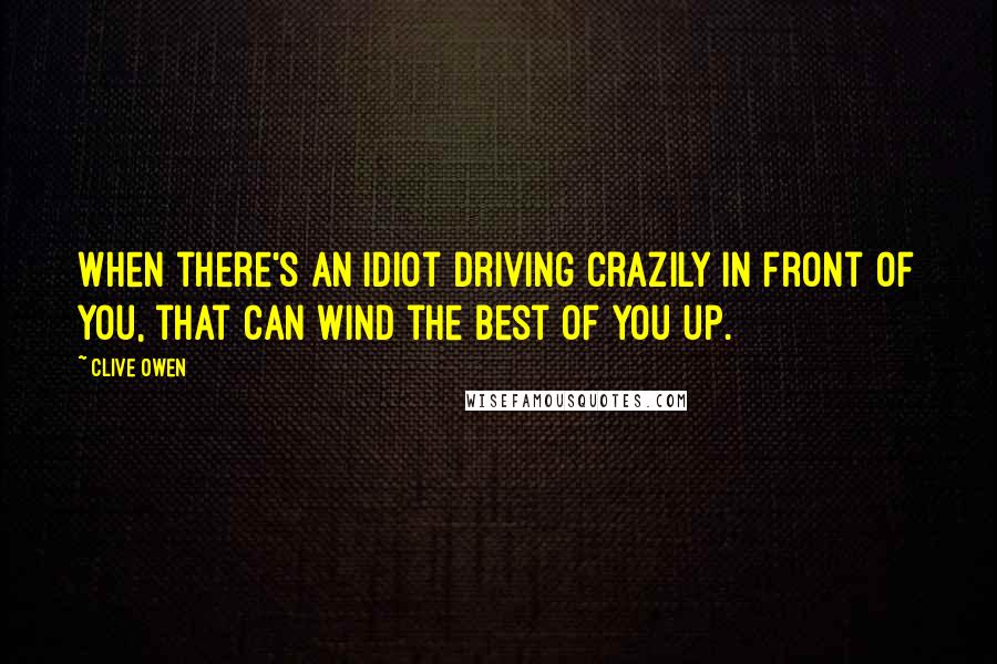 Clive Owen Quotes: When there's an idiot driving crazily in front of you, that can wind the best of you up.
