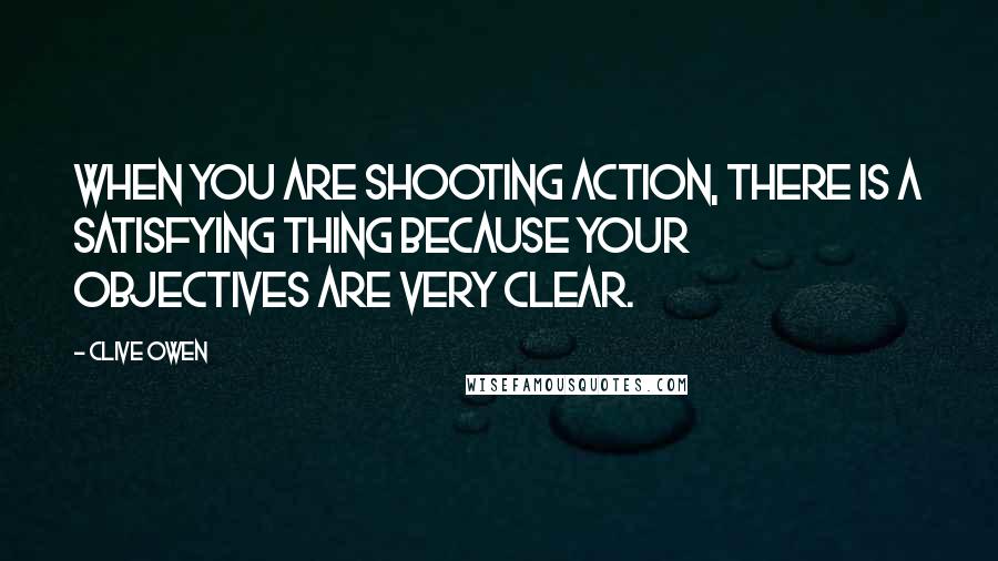 Clive Owen Quotes: When you are shooting action, there is a satisfying thing because your objectives are very clear.