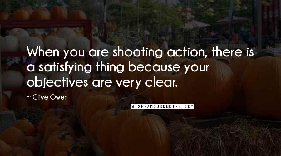 Clive Owen Quotes: When you are shooting action, there is a satisfying thing because your objectives are very clear.