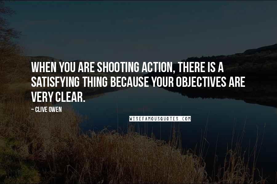 Clive Owen Quotes: When you are shooting action, there is a satisfying thing because your objectives are very clear.