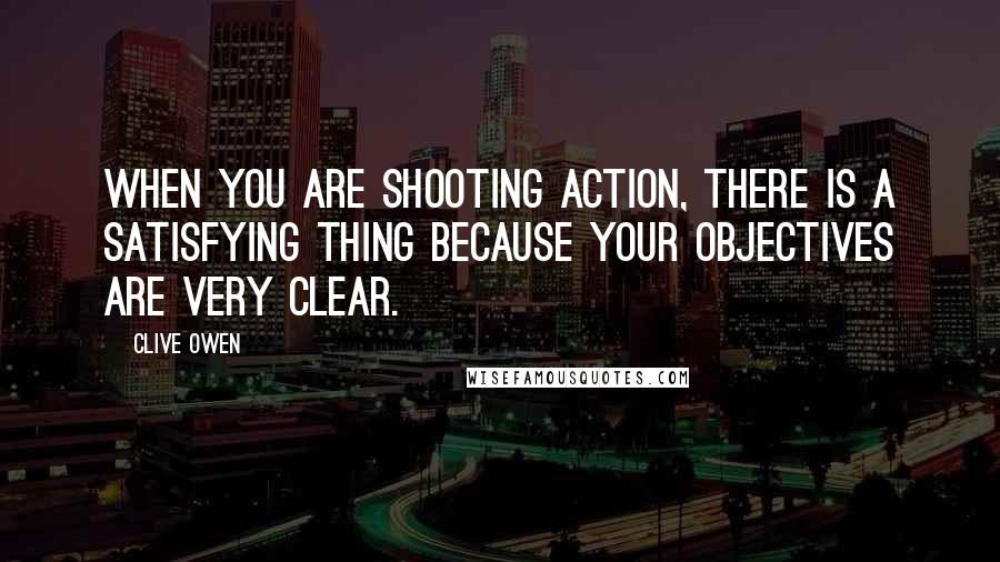 Clive Owen Quotes: When you are shooting action, there is a satisfying thing because your objectives are very clear.