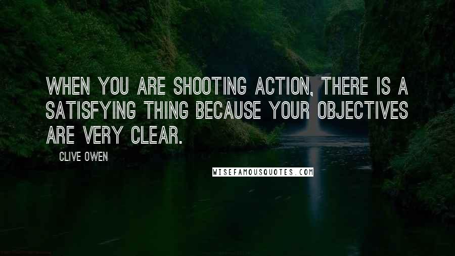 Clive Owen Quotes: When you are shooting action, there is a satisfying thing because your objectives are very clear.