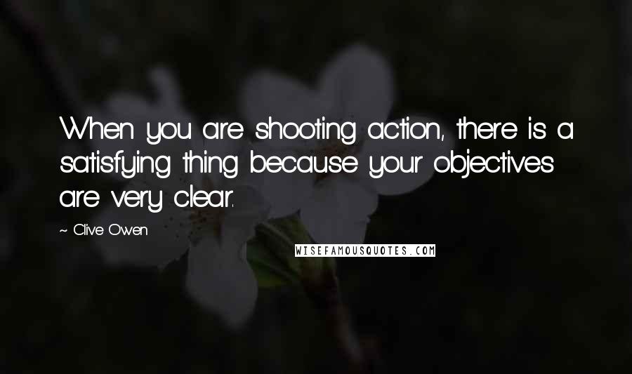 Clive Owen Quotes: When you are shooting action, there is a satisfying thing because your objectives are very clear.