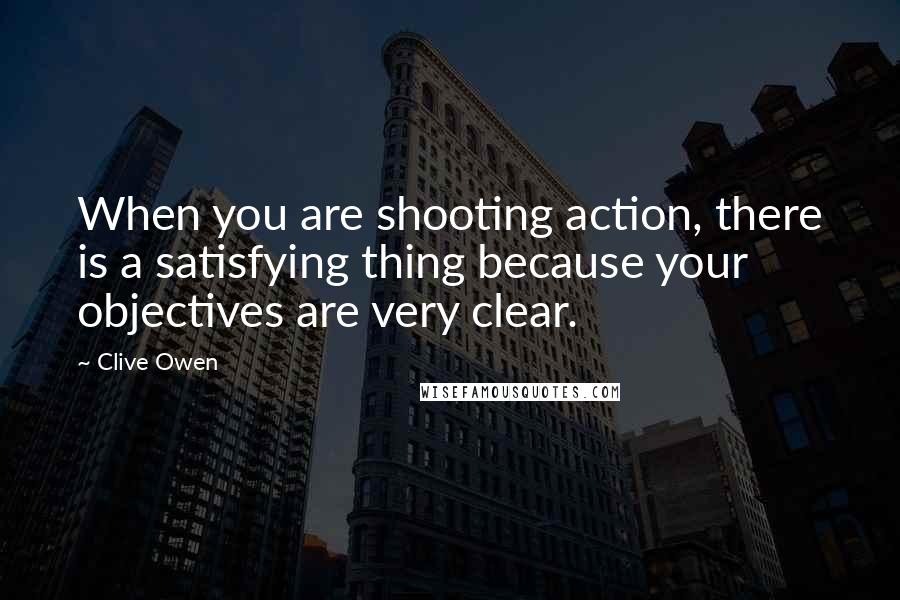 Clive Owen Quotes: When you are shooting action, there is a satisfying thing because your objectives are very clear.