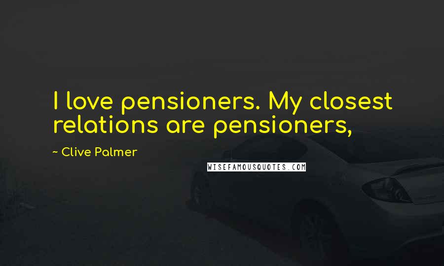 Clive Palmer Quotes: I love pensioners. My closest relations are pensioners,