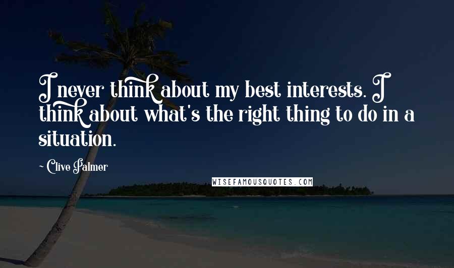 Clive Palmer Quotes: I never think about my best interests. I think about what's the right thing to do in a situation.
